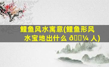 鲤鱼风水寓意(鲤鱼形风水宝地出什么 🌼 人)